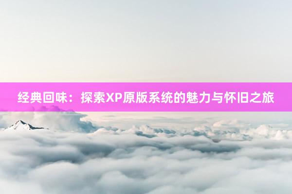 经典回味：探索XP原版系统的魅力与怀旧之旅
