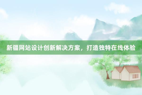 新疆网站设计创新解决方案，打造独特在线体验